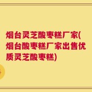 烟台灵芝酸枣糕厂家(烟台酸枣糕厂家出售优质灵芝酸枣糕)