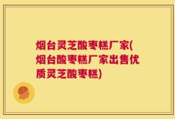 烟台灵芝酸枣糕厂家(烟台酸枣糕厂家出售优质灵芝酸枣糕)