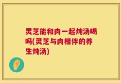 灵芝能和肉一起炖汤喝吗(灵芝与肉相伴的养生炖汤)