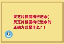 灵芝片桂圆枸杞泡水(灵芝片桂圆枸杞泡水的正确方式是什么？)