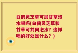 白鹤灵芝草可加甘草泡水喝吗(白鹤灵芝草和甘草可共同泡水？这样喝的好处是什么？)
