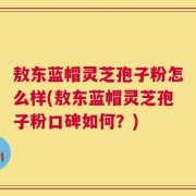 敖东蓝帽灵芝孢子粉怎么样(敖东蓝帽灵芝孢子粉口碑如何？)