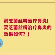 灵芝菌丝粉治疗鼻炎(灵芝菌丝粉治疗鼻炎的效果如何？)