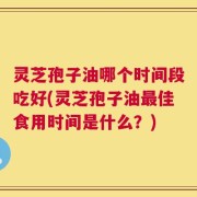 灵芝孢子油哪个时间段吃好(灵芝孢子油最佳食用时间是什么？)