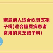 糖尿病人适合吃灵芝孢子粉(适合糖尿病患者食用的灵芝孢子粉)