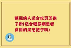 糖尿病人适合吃灵芝孢子粉(适合糖尿病患者食用的灵芝孢子粉)