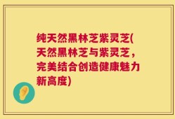 纯天然黑林芝紫灵芝(天然黑林芝与紫灵芝，完美结合创造健康魅力新高度)