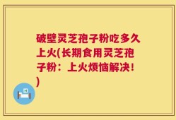 破壁灵芝孢子粉吃多久上火(长期食用灵芝孢子粉：上火烦恼解决！)