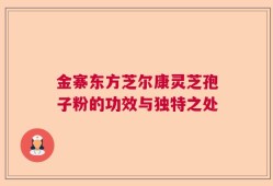 金寨东方芝尔康灵芝孢子粉的功效与独特之处