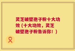 灵芝破壁孢子粉十大功效 (十大功效，灵芝破壁孢子粉告诉你！)