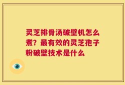 灵芝排骨汤破壁机怎么煮？最有效的灵芝孢子粉破壁技术是什么