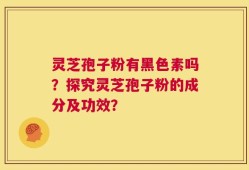 灵芝孢子粉有黑色素吗？探究灵芝孢子粉的成分及功效？