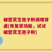 破壁灵芝孢子粉调理肾虚(恢复肾功能，试试破壁灵芝孢子粉)