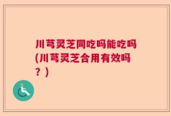 川芎灵芝同吃吗能吃吗(川芎灵芝合用有效吗？)