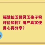 福建仙芝楼灵芝孢子粉评价如何？用户真实使用心得分享？