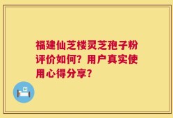 福建仙芝楼灵芝孢子粉评价如何？用户真实使用心得分享？