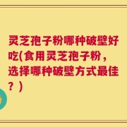 灵芝孢子粉哪种破壁好吃(食用灵芝孢子粉，选择哪种破壁方式最佳？)