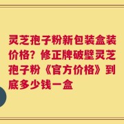 灵芝孢子粉新包装盒装价格？修正牌破壁灵芝孢子粉《官方价格》到底多少钱一盒