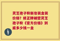 灵芝孢子粉新包装盒装价格？修正牌破壁灵芝孢子粉《官方价格》到底多少钱一盒