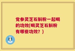 党参灵芝石斛粉一起喝的功效(喝灵芝石斛粉有哪些功效？)