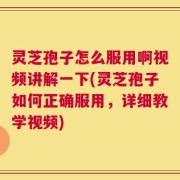 灵芝孢子怎么服用啊视频讲解一下(灵芝孢子如何正确服用，详细教学视频)