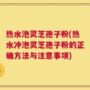 热水泡灵芝孢子粉(热水冲泡灵芝孢子粉的正确方法与注意事项)