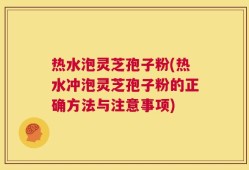 热水泡灵芝孢子粉(热水冲泡灵芝孢子粉的正确方法与注意事项)