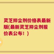 灵芝抑尘剂价格表最新版(最新灵芝抑尘剂报价表公布！)