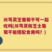 川芎灵芝葡萄干可一起吃吗(川芎灵和芝士葡萄干能搭配食用吗？)