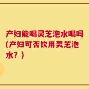 产妇能喝灵芝泡水喝吗(产妇可否饮用灵芝泡水？)