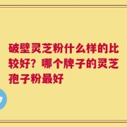 破壁灵芝粉什么样的比较好？哪个牌子的灵芝孢子粉最好