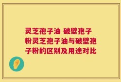 灵芝孢子油 破壁孢子粉灵芝孢子油与破壁孢子粉的区别及用途对比