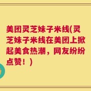 美团灵芝妹子米线(灵芝妹子米线在美团上掀起美食热潮，网友纷纷点赞！)