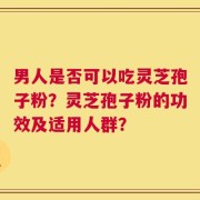 男人是否可以吃灵芝孢子粉？灵芝孢子粉的功效及适用人群？