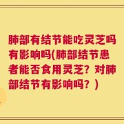 肺部有结节能吃灵芝吗有影响吗(肺部结节患者能否食用灵芝？对肺部结节有影响吗？)