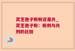 灵芝孢子粉粉还是片_灵芝孢子粉：粉剂与片剂的比较