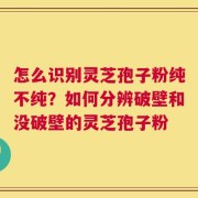 怎么识别灵芝孢子粉纯不纯？如何分辨破壁和没破壁的灵芝孢子粉