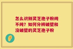 怎么识别灵芝孢子粉纯不纯？如何分辨破壁和没破壁的灵芝孢子粉