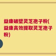 益康破壁灵芝孢子粉(益康高效提取灵芝孢子粉)