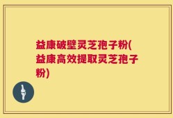 益康破壁灵芝孢子粉(益康高效提取灵芝孢子粉)