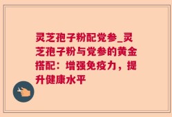 灵芝孢子粉配党参_灵芝孢子粉与党参的黄金搭配：增强免疫力，提升健康水平