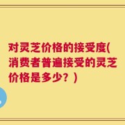 对灵芝价格的接受度(消费者普遍接受的灵芝价格是多少？)