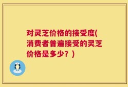 对灵芝价格的接受度(消费者普遍接受的灵芝价格是多少？)
