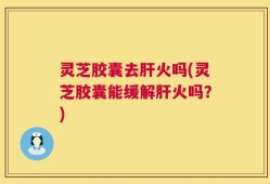 灵芝胶囊去肝火吗(灵芝胶囊能缓解肝火吗？)
