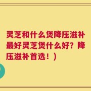 灵芝和什么煲降压滋补最好灵芝煲什么好？降压滋补首选！)