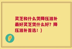 灵芝和什么煲降压滋补最好灵芝煲什么好？降压滋补首选！)