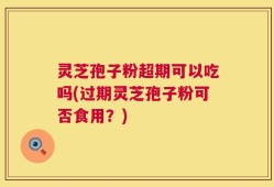 灵芝孢子粉超期可以吃吗(过期灵芝孢子粉可否食用？)