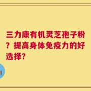 三力康有机灵芝孢子粉？提高身体免疫力的好选择？