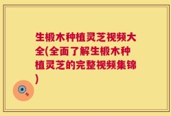 生椴木种植灵芝视频大全(全面了解生椴木种植灵芝的完整视频集锦)