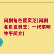 闽剧角色夏灵芝(闽剧名角夏灵芝：一代宗师生平简介)